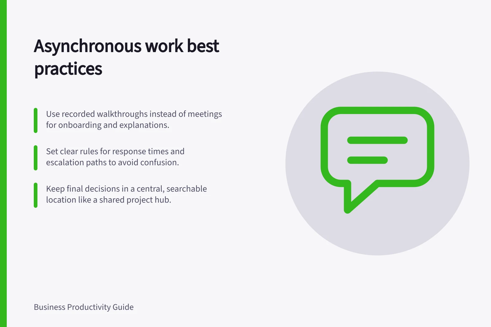 Asynchronous work best practices: Use recorded walkthroughs instead of meetings for onboarding and explanations.; Set clear rules for response times and escalation paths to avoid confusion.; Keep final decisions in a central, searchable location like a shared project hub.