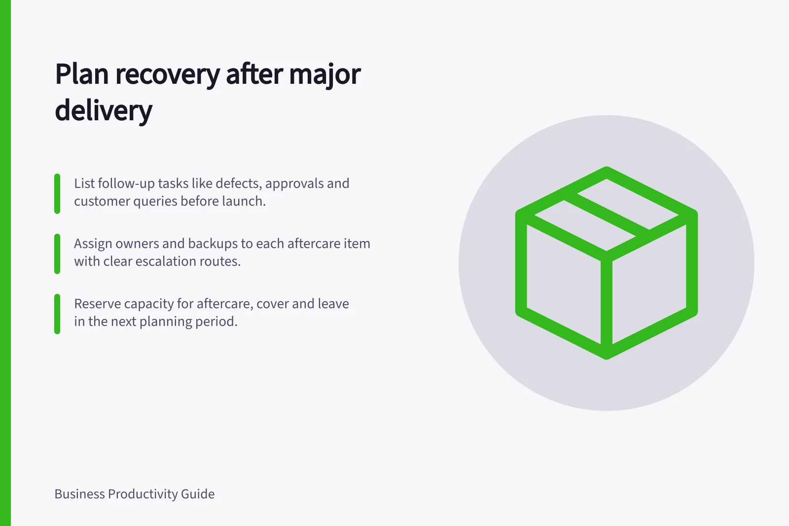 Plan recovery after major delivery: List follow-up tasks like defects, approvals and customer queries before launch.; Assign owners and backups to each aftercare item with clear escalation routes.; Reserve capacity for aftercare, cover and leave in the next planning period.