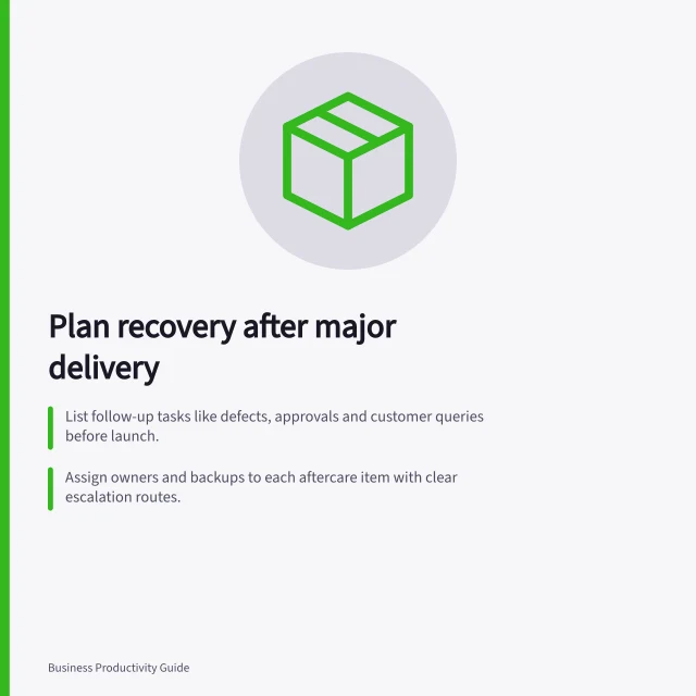 Plan recovery after major delivery: List follow-up tasks like defects, approvals and customer queries before launch.; Assign owners and backups to each aftercare item with clear escalation routes.; Reserve capacity for aftercare, cover and leave in the next planning period. Building recovery time after a major delivery