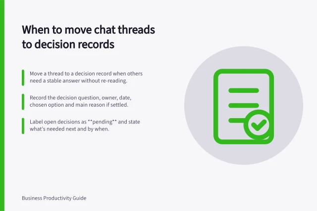 When to move chat threads to decision records: Move a thread to a decision record when others need a stable answer without re-reading.; Record the decision question, owner, date, chosen option and main reason if settled.; Label open decisions as **pending** and state what’s needed next and by when. Choosing when to move a long message thread into a decision record