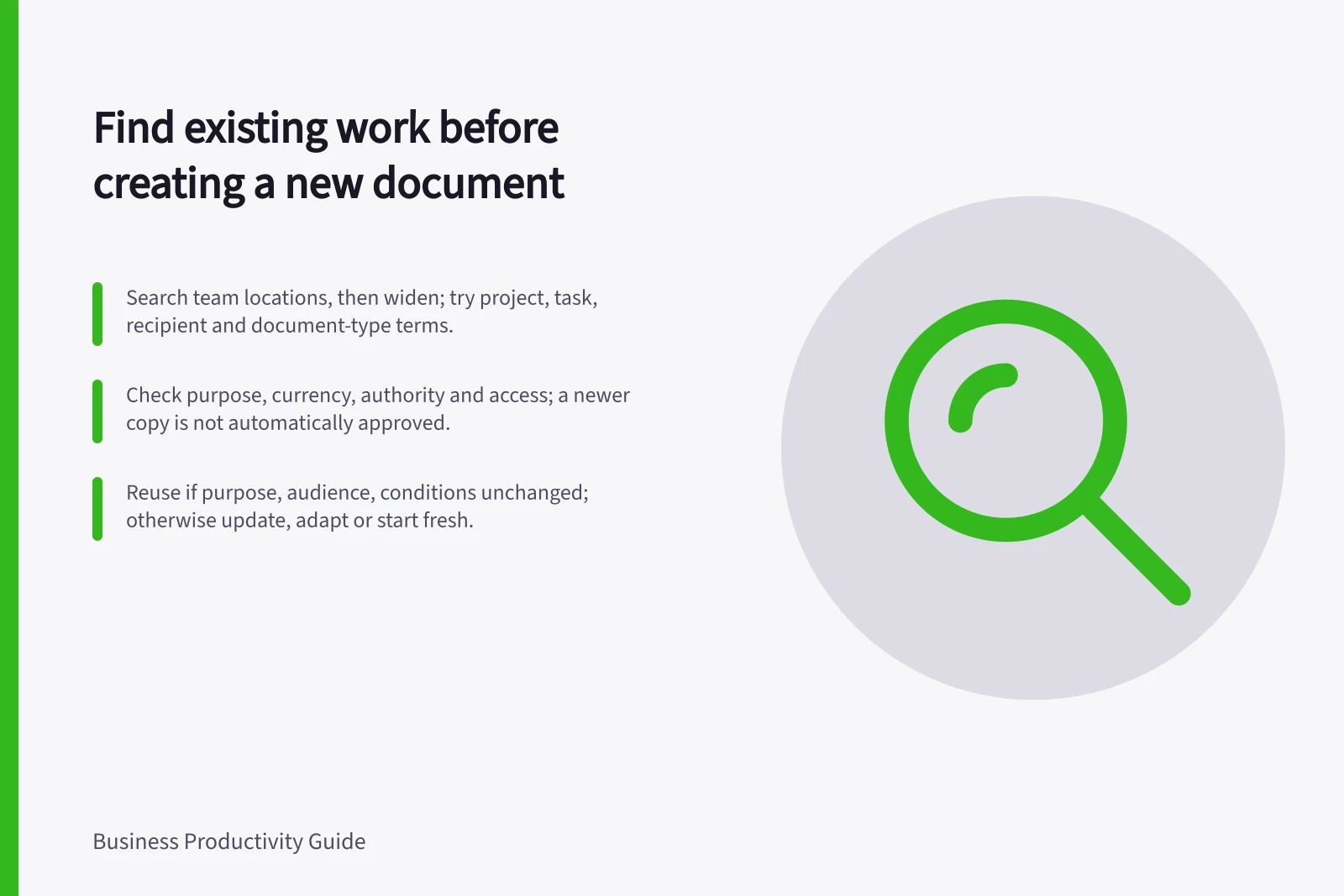 Find existing work before creating a new document: Search team locations, then widen; try project, task, recipient and document-type terms.; Check purpose, currency, authority and access; a newer copy is not automatically approved.; Reuse if purpose, audience, conditions unchanged; otherwise update, adapt or start fresh.