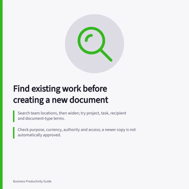 Find existing work before creating a new document: Search team locations, then widen; try project, task, recipient and document-type terms.; Check purpose, currency, authority and access; a newer copy is not automatically approved.; Reuse if purpose, audience, conditions unchanged; otherwise update, adapt or start fresh. Finding existing work before creating a new document