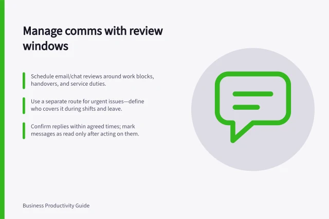 Manage comms with review windows: Schedule email/chat reviews around work blocks, handovers, and service duties.; Use a separate route for urgent issues—define who covers it during shifts and leave.; Confirm replies within agreed times; mark messages as read only after acting on them. Grouping routine communication into manageable review times