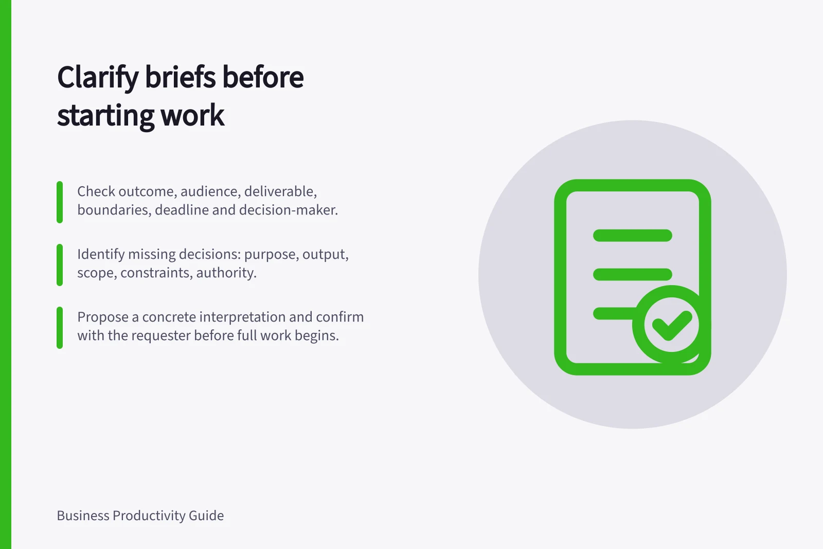 Clarify briefs before starting work: Check outcome, audience, deliverable, boundaries, deadline and decision-maker.; Identify missing decisions: purpose, output, scope, constraints, authority.; Propose a concrete interpretation and confirm with the requester before full work begins.