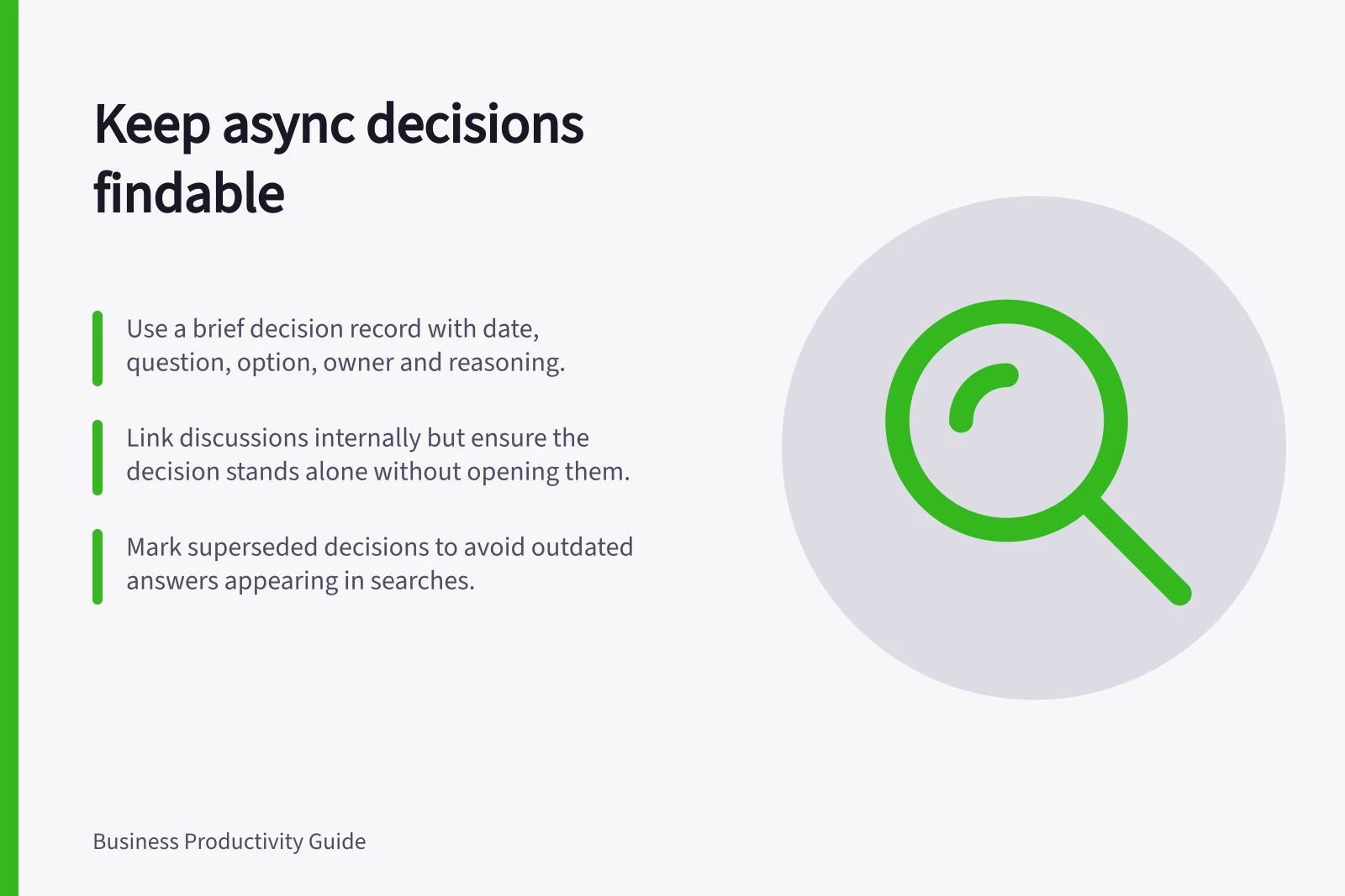 Keep async decisions findable: Use a brief decision record with date, question, option, owner and reasoning.; Link discussions internally but ensure the decision stands alone without opening them.; Mark superseded decisions to avoid outdated answers appearing in searches.
