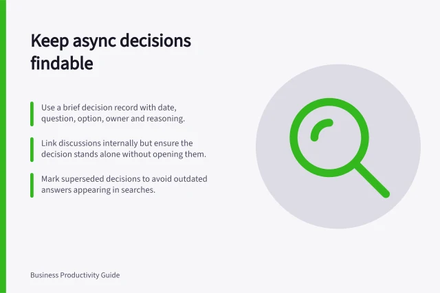 Keep async decisions findable: Use a brief decision record with date, question, option, owner and reasoning.; Link discussions internally but ensure the decision stands alone without opening them.; Mark superseded decisions to avoid outdated answers appearing in searches. Keeping asynchronous decisions findable