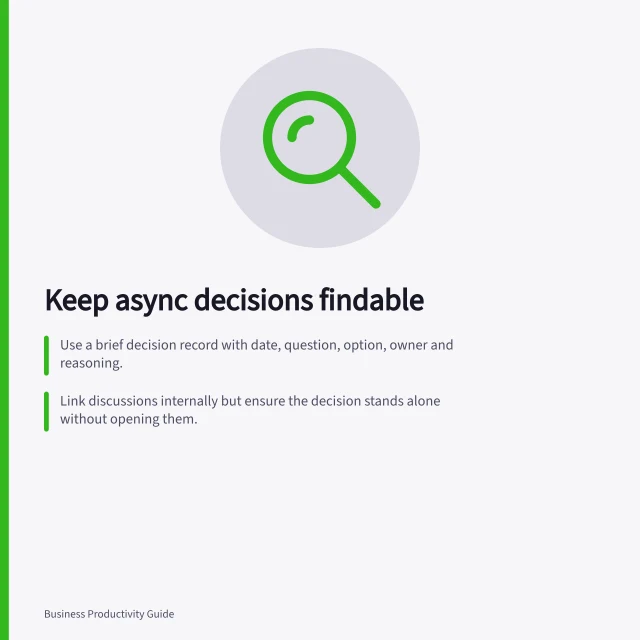 Keep async decisions findable: Use a brief decision record with date, question, option, owner and reasoning.; Link discussions internally but ensure the decision stands alone without opening them.; Mark superseded decisions to avoid outdated answers appearing in searches. Keeping asynchronous decisions findable