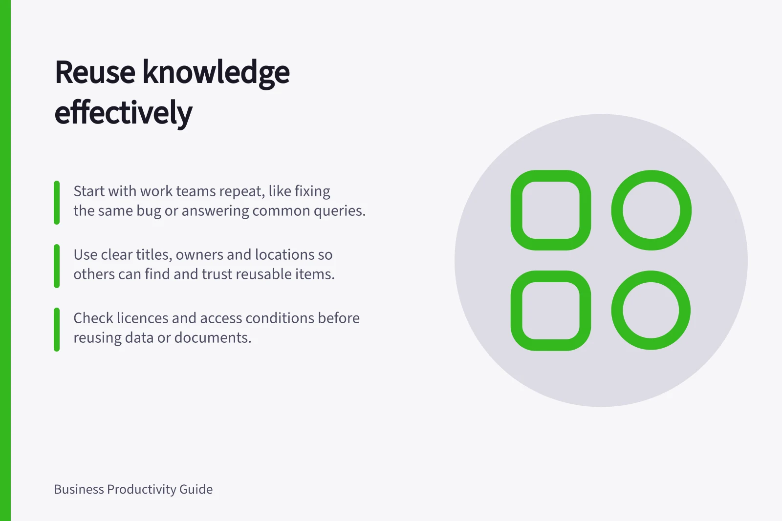 Reuse knowledge effectively: Start with work teams repeat, like fixing the same bug or answering common queries.; Use clear titles, owners and locations so others can find and trust reusable items.; Check licences and access conditions before reusing data or documents.