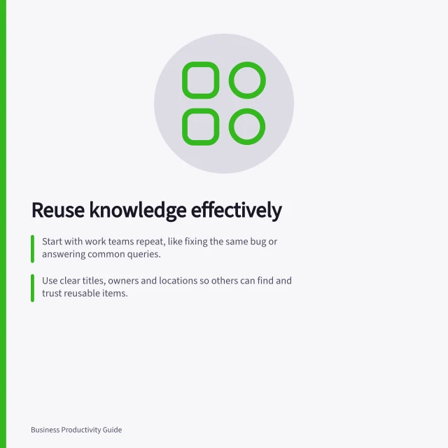 Reuse knowledge effectively: Start with work teams repeat, like fixing the same bug or answering common queries.; Use clear titles, owners and locations so others can find and trust reusable items.; Check licences and access conditions before reusing data or documents. Knowledge reuse