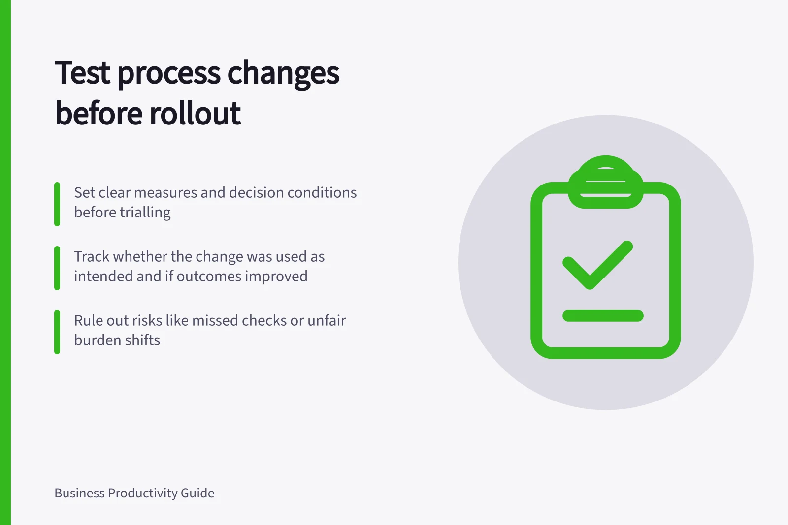 Test process changes before rollout: Set clear measures and decision conditions before trialling; Track whether the change was used as intended and if outcomes improved; Rule out risks like missed checks or unfair burden shifts