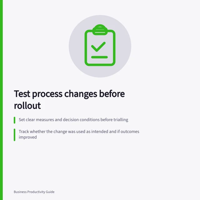Test process changes before rollout: Set clear measures and decision conditions before trialling; Track whether the change was used as intended and if outcomes improved; Rule out risks like missed checks or unfair burden shifts. Measuring a process change before applying it to everyone