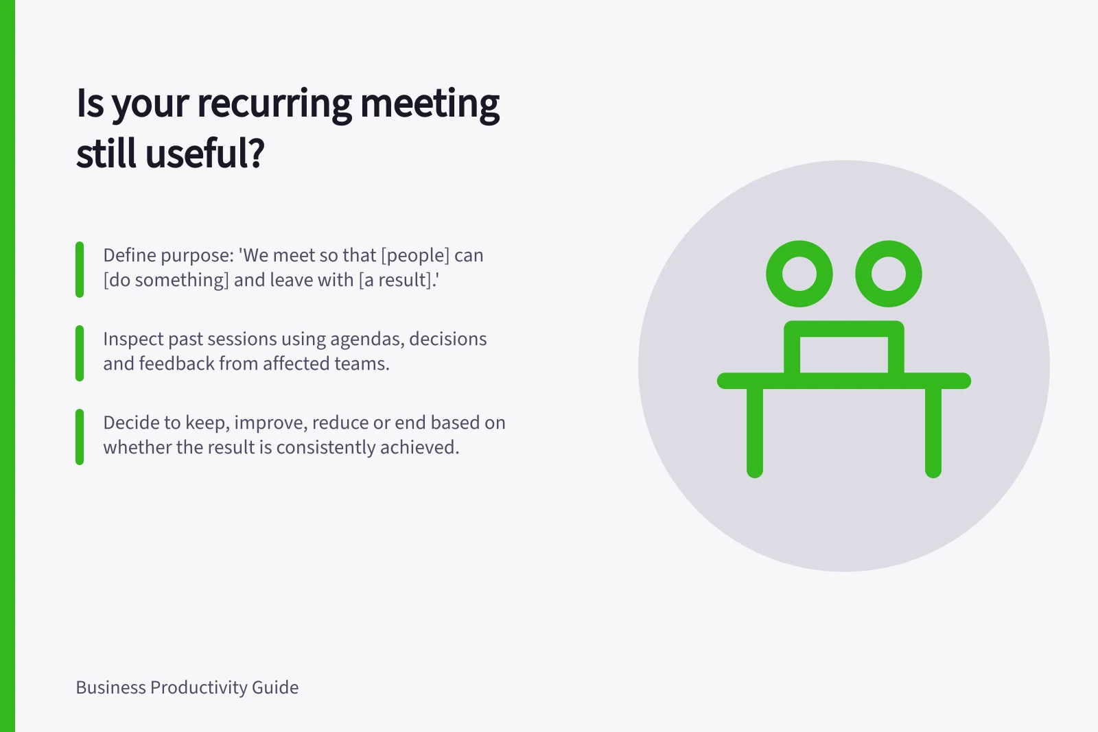 Is your recurring meeting still useful?: Define purpose: 'We meet so that [people] can [do something] and leave with [a result].'; Inspect past sessions using agendas, decisions and feedback from affected teams.; Decide to keep, improve, reduce or end based on whether the result is consistently achieved.