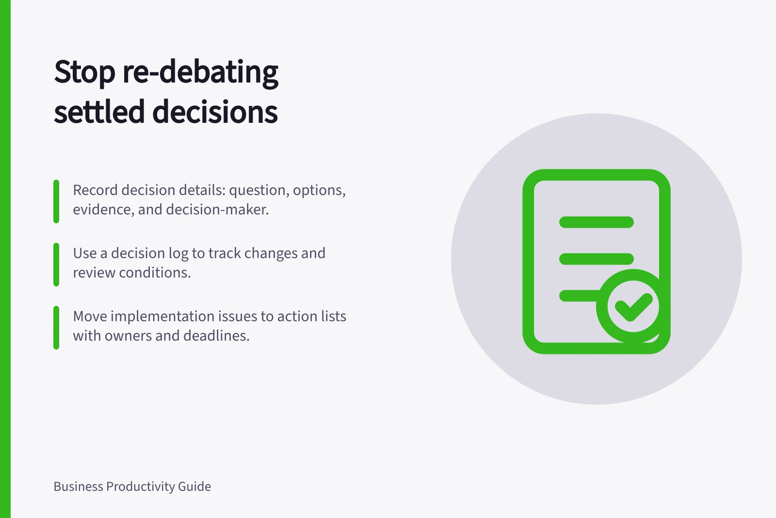 Stop re-debating settled decisions: Record decision details: question, options, evidence, and decision-maker.; Use a decision log to track changes and review conditions.; Move implementation issues to action lists with owners and deadlines.