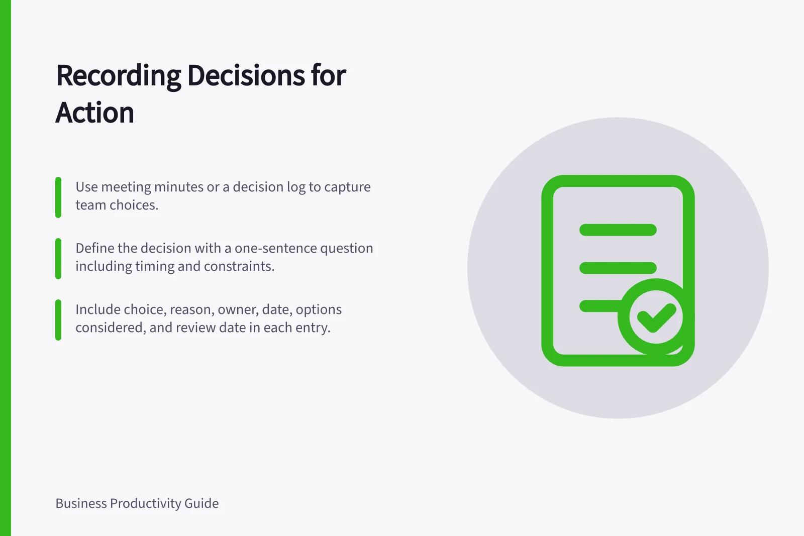 Recording Decisions for Action: Use meeting minutes or a decision log to capture team choices.; Define the decision with a one-sentence question including timing and constraints.; Include choice, reason, owner, date, options considered, and review date in each entry.