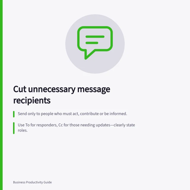 Cut unnecessary message recipients: Send only to people who must act, contribute or be informed.; Use To for responders, Cc for those needing updates—clearly state roles.; Reply all only if everyone needs your answer; otherwise, reply directly or start a new message. Reducing unnecessary recipients in work messages