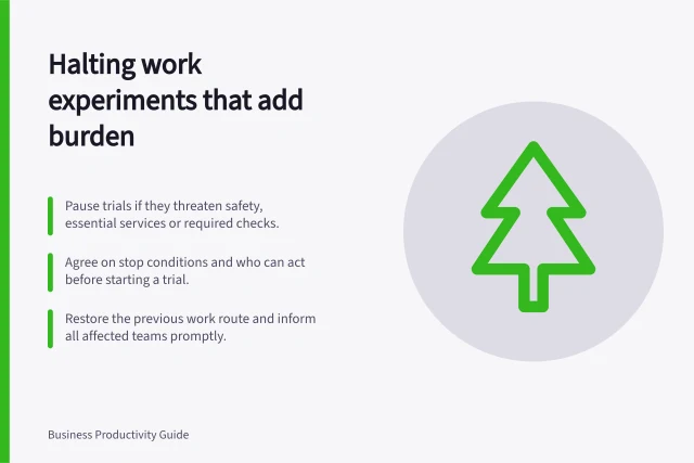 Halting work experiments that add burden: Pause trials if they threaten safety, essential services or required checks.; Agree on stop conditions and who can act before starting a trial.; Restore the previous work route and inform all affected teams promptly. Stopping an experiment that makes work harder