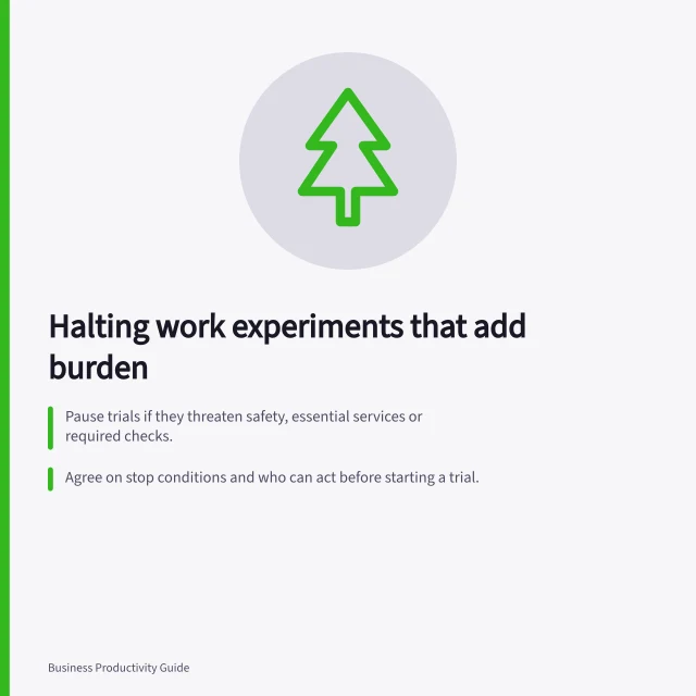 Halting work experiments that add burden: Pause trials if they threaten safety, essential services or required checks.; Agree on stop conditions and who can act before starting a trial.; Restore the previous work route and inform all affected teams promptly. Stopping an experiment that makes work harder