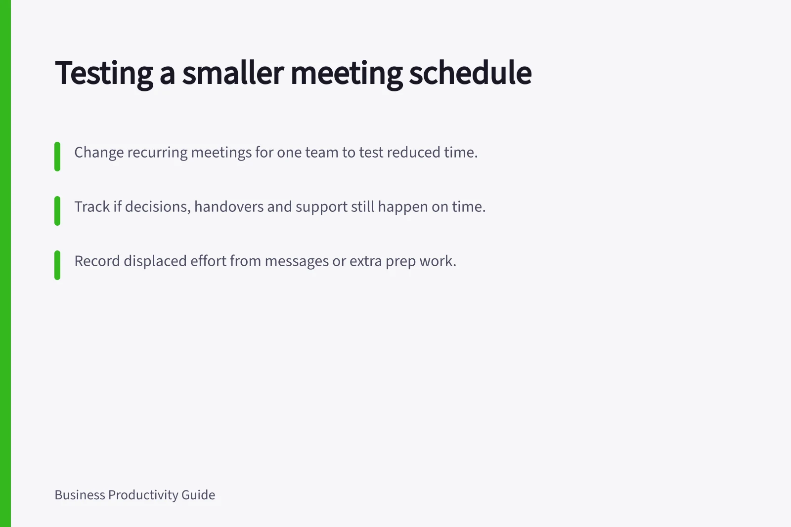 Testing a smaller meeting schedule: Change recurring meetings for one team to test reduced time.; Track if decisions, handovers and support still happen on time.; Record displaced effort from messages or extra prep work.
