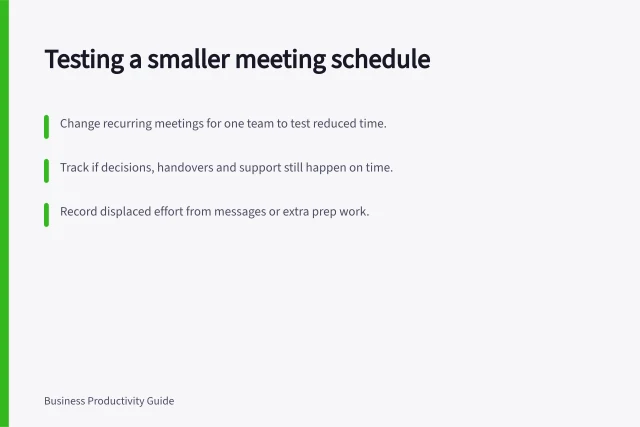 Testing a smaller meeting schedule: Change recurring meetings for one team to test reduced time.; Track if decisions, handovers and support still happen on time.; Record displaced effort from messages or extra prep work. Testing a smaller meeting schedule