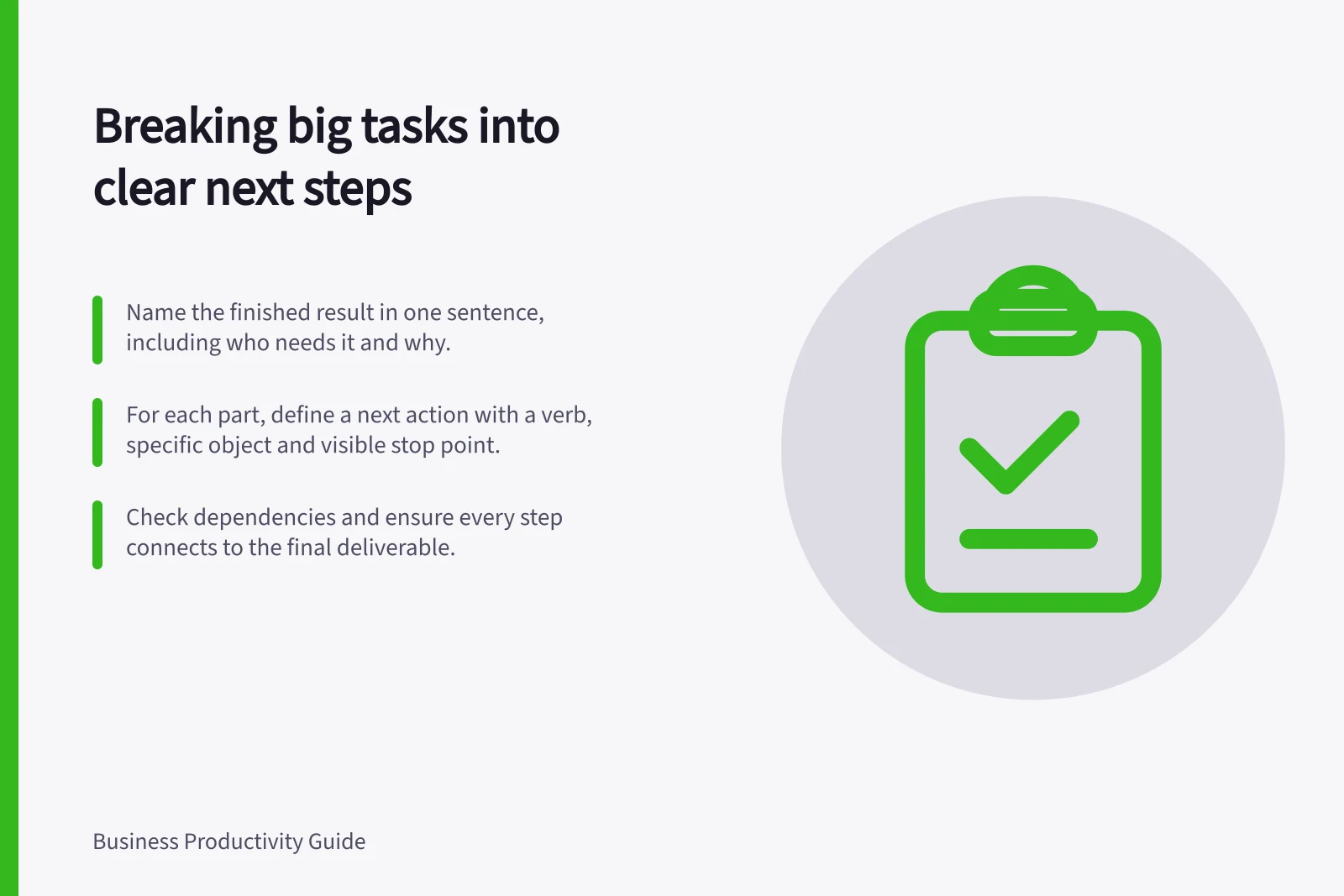 Breaking big tasks into clear next steps: Name the finished result in one sentence, including who needs it and why.; For each part, define a next action with a verb, specific object and visible stop point.; Check dependencies and ensure every step connects to the final deliverable.