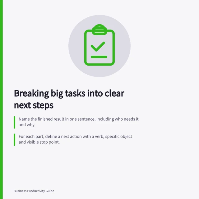 Breaking big tasks into clear next steps: Name the finished result in one sentence, including who needs it and why.; For each part, define a next action with a verb, specific object and visible stop point.; Check dependencies and ensure every step connects to the final deliverable. Turning a large deliverable into manageable next actions