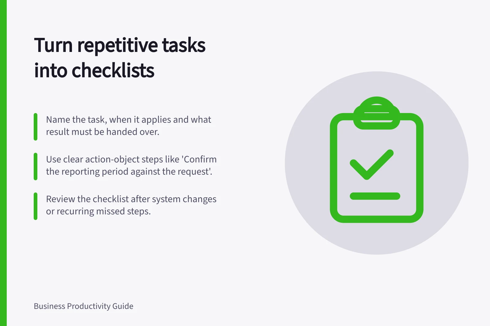 Turn repetitive tasks into checklists: Name the task, when it applies and what result must be handed over.; Use clear action-object steps like 'Confirm the reporting period against the request'.; Review the checklist after system changes or recurring missed steps.