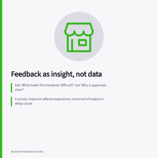 Feedback as insight, not data: Ask 'What made this handover difficult?' not 'Why is approvals slow?'; A survey response reflects experience, not proof of output or delay cause; Treat a single serious concern as valid, even if no others report it. Using employee feedback without treating it as objective output